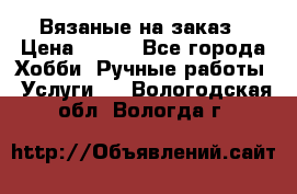 Вязаные на заказ › Цена ­ 800 - Все города Хобби. Ручные работы » Услуги   . Вологодская обл.,Вологда г.